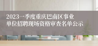 2023一季度重庆巴南区事业单位招聘现场资格审查名单公示