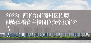 2023山西长治市潞州区招聘融媒体播音主持岗位资格复审公告