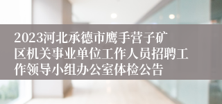 2023河北承德市鹰手营子矿区机关事业单位工作人员招聘工作领导小组办公室体检公告