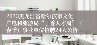 2023黑龙江省哈尔滨市文化广电和旅游局“丁香人才周”（春季）事业单位招聘24人公告