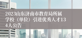 2023山东济南市教育局所属学校（单位）引进优秀人才134人公告