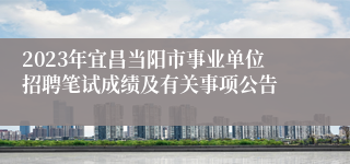 2023年宜昌当阳市事业单位招聘笔试成绩及有关事项公告