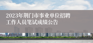 2023年荆门市事业单位招聘工作人员笔试成绩公告