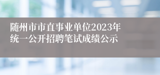 随州市市直事业单位2023年统一公开招聘笔试成绩公示