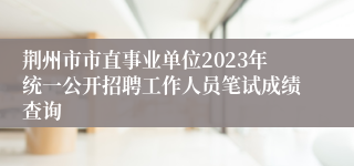 荆州市市直事业单位2023年统一公开招聘工作人员笔试成绩查询