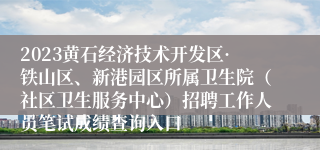 2023黄石经济技术开发区·铁山区、新港园区所属卫生院（社区卫生服务中心）招聘工作人员笔试成绩查询入口