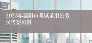 2023年襄阳市考试录用公务员考察公告