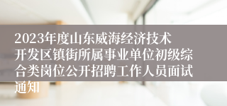 2023年度山东威海经济技术开发区镇街所属事业单位初级综合类岗位公开招聘工作人员面试通知