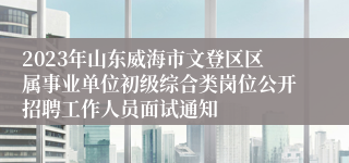 2023年山东威海市文登区区属事业单位初级综合类岗位公开招聘工作人员面试通知