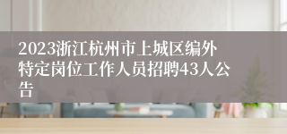 2023浙江杭州市上城区编外特定岗位工作人员招聘43人公告