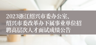 2023浙江绍兴市委办公室、绍兴市委改革办下属事业单位招聘高层次人才面试成绩公告