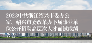 2023中共浙江绍兴市委办公室、绍兴市委改革办下属事业单位公开招聘高层次人才面试成绩公告