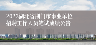 2023湖北省荆门市事业单位招聘工作人员笔试成绩公告