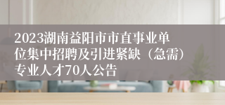 2023湖南益阳市市直事业单位集中招聘及引进紧缺（急需）专业人才70人公告