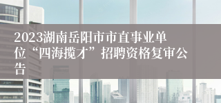 2023湖南岳阳市市直事业单位“四海揽才”招聘资格复审公告