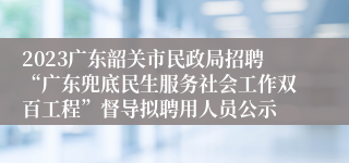 2023广东韶关市民政局招聘“广东兜底民生服务社会工作双百工程”督导拟聘用人员公示