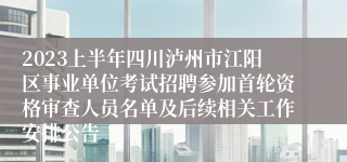 2023上半年四川泸州市江阳区事业单位考试招聘参加首轮资格审查人员名单及后续相关工作安排公告