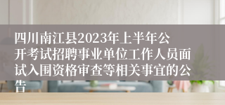四川南江县2023年上半年公开考试招聘事业单位工作人员面试入围资格审查等相关事宜的公告