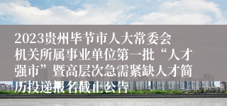 2023贵州毕节市人大常委会机关所属事业单位第一批“人才强市”暨高层次急需紧缺人才简历投递报名截止公告