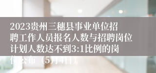 2023贵州三穗县事业单位招聘工作人员报名人数与招聘岗位计划人数达不到3:1比例的岗位公布（5月4日）