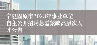 宁夏固原市2023年事业单位自主公开招聘急需紧缺高层次人才公告