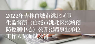 2022年吉林白城市洮北区卫生监督所（白城市洮北区疾病预防控制中心）公开招聘事业单位工作人员面试公告