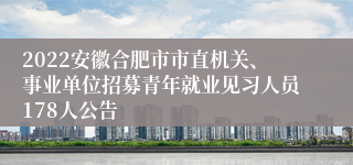 2022安徽合肥市市直机关、事业单位招募青年就业见习人员178人公告