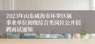 2023年山东威海市环翠区属事业单位初级综合类岗位公开招聘面试通知