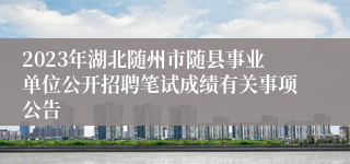 2023年湖北随州市随县事业单位公开招聘笔试成绩有关事项公告