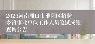 2023河南周口市淮阳区招聘乡镇事业单位工作人员笔试成绩查询公告