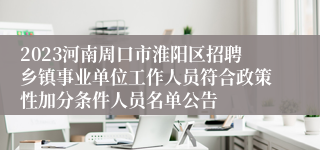 2023河南周口市淮阳区招聘乡镇事业单位工作人员符合政策性加分条件人员名单公告