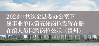 2023中共织金县委办公室下属事业单位第五轮岗位设置在册在编人员拟聘岗位公示（贵州）