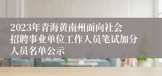 2023年青海黄南州面向社会招聘事业单位工作人员笔试加分人员名单公示
