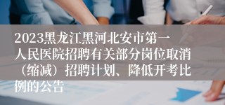 2023黑龙江黑河北安市第一人民医院招聘有关部分岗位取消（缩减）招聘计划、降低开考比例的公告