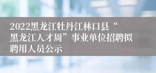 2022黑龙江牡丹江林口县“黑龙江人才周”事业单位招聘拟聘用人员公示