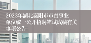 2023年湖北襄阳市市直事业单位统一公开招聘笔试成绩有关事项公告