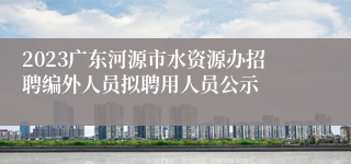 2023广东河源市水资源办招聘编外人员拟聘用人员公示