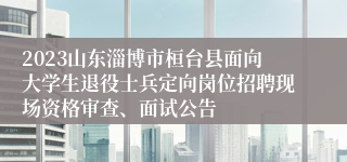 2023山东淄博市桓台县面向大学生退役士兵定向岗位招聘现场资格审查、面试公告