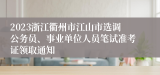 2023浙江衢州市江山市选调公务员、事业单位人员笔试准考证领取通知