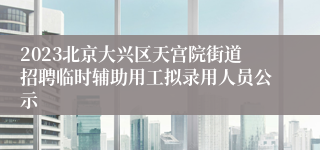 2023北京大兴区天宫院街道招聘临时辅助用工拟录用人员公示