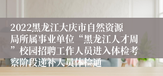 2022黑龙江大庆市自然资源局所属事业单位“黑龙江人才周”校园招聘工作人员进入体检考察阶段递补人员体检通