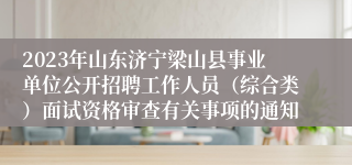 2023年山东济宁梁山县事业单位公开招聘工作人员（综合类）面试资格审查有关事项的通知