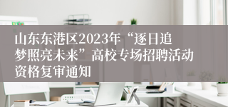 山东东港区2023年“逐日追梦照亮未来”高校专场招聘活动资格复审通知