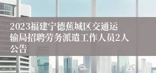 2023福建宁德蕉城区交通运输局招聘劳务派遣工作人员2人公告