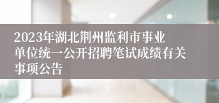 2023年湖北荆州监利市事业单位统一公开招聘笔试成绩有关事项公告