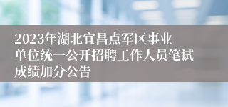 2023年湖北宜昌点军区事业单位统一公开招聘工作人员笔试成绩加分公告