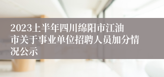 2023上半年四川绵阳市江油市关于事业单位招聘人员加分情况公示