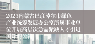 2023内蒙古巴彦淖尔市绿色产业统筹发展办公室所属事业单位开展高层次急需紧缺人才引进测评的公告