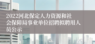 2022河北保定人力资源和社会保障局事业单位招聘拟聘用人员公示