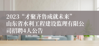 2023“才聚齐鲁成就未来”山东省水利工程建设监理有限公司招聘4人公告